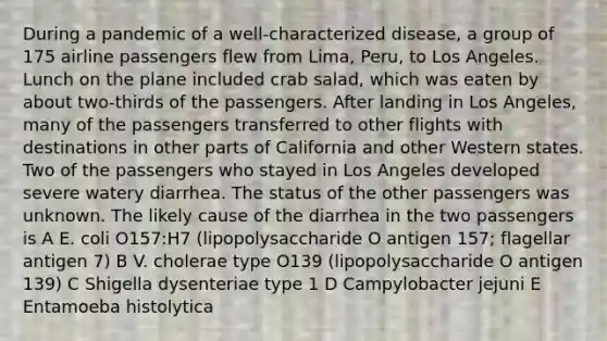 During a pandemic of a well-characterized disease, a group of 175 airline passengers flew from Lima, Peru, to Los Angeles. Lunch on the plane included crab salad, which was eaten by about two-thirds of the passengers. After landing in Los Angeles, many of the passengers transferred to other flights with destinations in other parts of California and other Western states. Two of the passengers who stayed in Los Angeles developed severe watery diarrhea. The status of the other passengers was unknown. The likely cause of the diarrhea in the two passengers is A E. coli O157:H7 (lipopolysaccharide O antigen 157; flagellar antigen 7) B V. cholerae type O139 (lipopolysaccharide O antigen 139) C Shigella dysenteriae type 1 D Campylobacter jejuni E Entamoeba histolytica