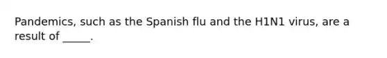 Pandemics, such as the Spanish flu and the H1N1 virus, are a result of _____.