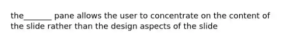 the_______ pane allows the user to concentrate on the content of the slide rather than the design aspects of the slide