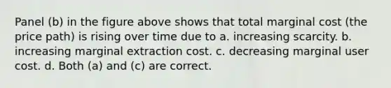 Panel (b) in the figure above shows that total marginal cost (the price path) is rising over time due to a. increasing scarcity. b. increasing marginal extraction cost. c. decreasing marginal user cost. d. Both (a) and (c) are correct.