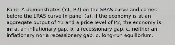 Panel A demonstrates (Y1, P2) on the SRAS curve and comes before the LRAS curve In panel (a), if the economy is at an aggregate output of Y1 and a price level of P2, the economy is in: a. an inflationary gap. b. a recessionary gap. c. neither an inflationary nor a recessionary gap. d. long-run equilibrium.