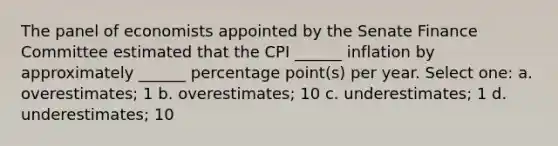 The panel of economists appointed by the Senate Finance Committee estimated that the CPI ______ inflation by approximately ______ percentage point(s) per year. Select one: a. overestimates; 1 b. overestimates; 10 c. underestimates; 1 d. underestimates; 10