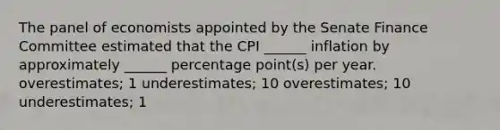 The panel of economists appointed by the Senate Finance Committee estimated that the CPI ______ inflation by approximately ______ percentage point(s) per year. overestimates; 1 underestimates; 10 overestimates; 10 underestimates; 1