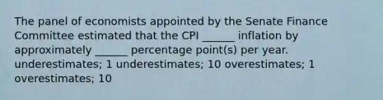 The panel of economists appointed by the Senate Finance Committee estimated that the CPI ______ inflation by approximately ______ percentage point(s) per year. underestimates; 1 underestimates; 10 overestimates; 1 overestimates; 10