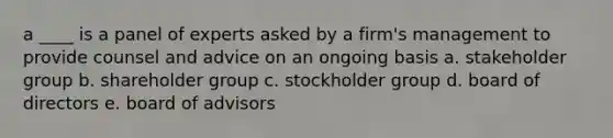 a ____ is a panel of experts asked by a firm's management to provide counsel and advice on an ongoing basis a. stakeholder group b. shareholder group c. stockholder group d. board of directors e. board of advisors