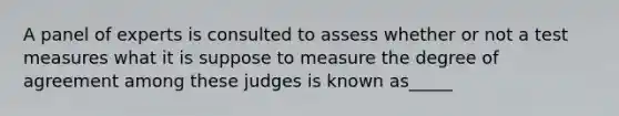 A panel of experts is consulted to assess whether or not a test measures what it is suppose to measure the degree of agreement among these judges is known as_____