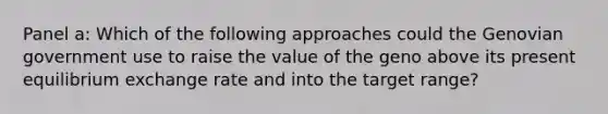 Panel a: Which of the following approaches could the Genovian government use to raise the value of the geno above its present equilibrium exchange rate and into the target range?