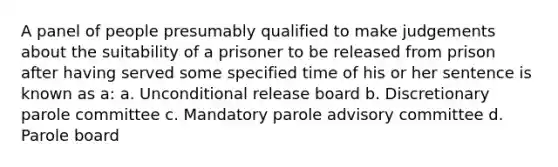 A panel of people presumably qualified to make judgements about the suitability of a prisoner to be released from prison after having served some specified time of his or her sentence is known as a: a. Unconditional release board b. Discretionary parole committee c. Mandatory parole advisory committee d. Parole board