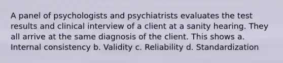 A panel of psychologists and psychiatrists evaluates the test results and clinical interview of a client at a sanity hearing. They all arrive at the same diagnosis of the client. This shows a. Internal consistency b. Validity c. Reliability d. Standardization