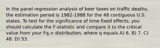 In the panel regression analysis of beer taxes on traffic deaths, the estimation period is 1982-1988 for the 48 contiguous U.S. states. To test for the significance of time fixed effects, you should calculate the F-statistic and compare it to the critical value from your Fq,∞ distribution, where q equals A) 6. B) 7. C) 48. D) 53.