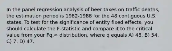 In the panel regression analysis of beer taxes on traffic deaths, the estimation period is 1982-1988 for the 48 contiguous U.S. states. To test for the significance of entity fixed effects, you should calculate the F-statistic and compare it to the critical value from your Fq,∞ distribution, where q equals A) 48. B) 54. C) 7. D) 47.