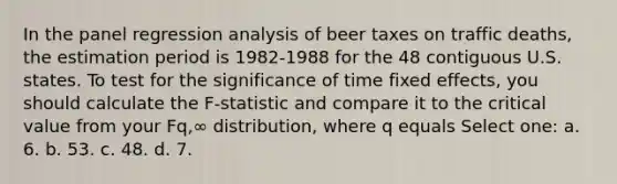 In the panel regression analysis of beer taxes on traffic deaths, the estimation period is 1982-1988 for the 48 contiguous U.S. states. To test for the significance of time fixed effects, you should calculate the F-statistic and compare it to the critical value from your Fq,∞ distribution, where q equals Select one: a. 6. b. 53. c. 48. d. 7.