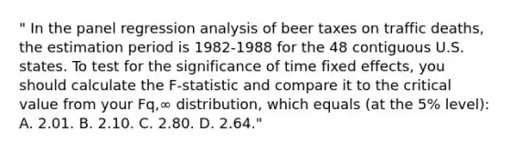 " In the panel regression analysis of beer taxes on traffic deaths, the estimation period is 1982-1988 for the 48 contiguous U.S. states. To test for the significance of time fixed effects, you should calculate the F-statistic and compare it to the critical value from your Fq,∞ distribution, which equals (at the 5% level): A. 2.01. B. 2.10. C. 2.80. D. 2.64."