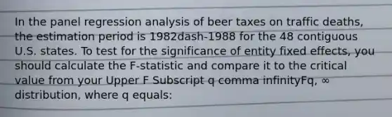 In the panel regression analysis of beer taxes on traffic​ deaths, the estimation period is 1982dash-1988 for the 48 contiguous U.S. states. To test for the significance of entity fixed​ effects, you should calculate the F​-statistic and compare it to the critical value from your Upper F Subscript q comma infinityFq, ∞ ​distribution, where q ​equals: