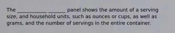 The ____________ _______ panel shows the amount of a serving size, and household units, such as ounces or cups, as well as grams, and the number of servings in the entire container.