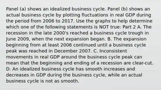 Panel​ (a) shows an idealized business cycle. Panel​ (b) shows an actual business cycle by plotting fluctuations in real GDP during the period from 2006 to 2017. Use the graphs to help determine which one of the following statements is NOT​ true: Part 2 A. The recession in the late​ 2000's reached a business cycle trough in June​ 2009, when the next expansion began. B. The expansion beginning from at least 2006 continued until a business cycle peak was reached in December 2007. C. Inconsistent movements in real GDP around the business cycle peak can mean that the beginning and ending of a recession are​ clear-cut. D. An idealized business cycle has smooth increases and decreases in GDP during the business​ cycle, while an actual business cycle is not as smooth.