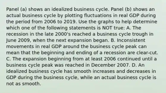 Panel​ (a) shows an idealized business cycle. Panel​ (b) shows an actual business cycle by plotting fluctuations in real GDP during the period from 2006 to 2019. Use the graphs to help determine which one of the following statements is NOT​ true: A. The recession in the late​ 2000's reached a business cycle trough in June​ 2009, when the next expansion began. B. Inconsistent movements in real GDP around the business cycle peak can mean that the beginning and ending of a recession are​ clear-cut. C. The expansion beginning from at least 2006 continued until a business cycle peak was reached in December 2007. D. An idealized business cycle has smooth increases and decreases in GDP during the business​ cycle, while an actual business cycle is not as smooth.