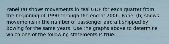 Panel (a) shows movements in real GDP for each quarter from the beginning of 1990 through the end of 2006. Panel (b) shows movements in the number of passenger aircraft shipped by Bowing for the same years. Use the graphs above to determine which one of the following statements is true: