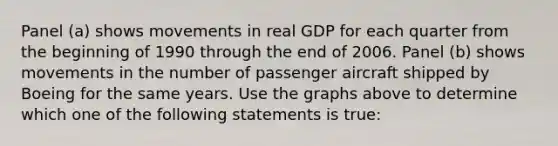 Panel​ (a) shows movements in real GDP for each quarter from the beginning of 1990 through the end of 2006. Panel​ (b) shows movements in the number of passenger aircraft shipped by Boeing for the same years. Use the graphs above to determine which one of the following statements is​ true: