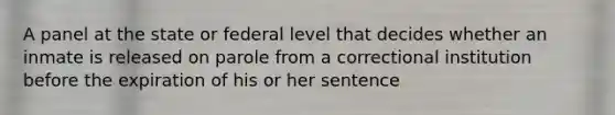 A panel at the state or federal level that decides whether an inmate is released on parole from a correctional institution before the expiration of his or her sentence