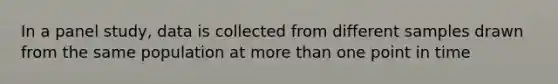 In a panel study, data is collected from different samples drawn from the same population at more than one point in time