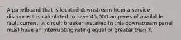 A panelboard that is located downstream from a service disconnect is calculated to have 45,000 amperes of available fault current. A circuit breaker installed in this downstream panel must have an interrupting rating equal or greater than ?.