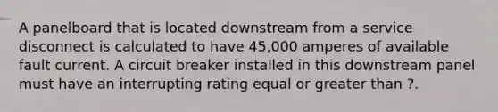 A panelboard that is located downstream from a service disconnect is calculated to have 45,000 amperes of available fault current. A circuit breaker installed in this downstream panel must have an interrupting rating equal or greater than ?.