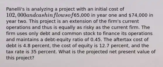 Panelli's is analyzing a project with an initial cost of 102,000 and cash inflows of65,000 in year one and 74,000 in year two. This project is an extension of the firm's current operations and thus is equally as risky as the current firm. The firm uses only debt and common stock to finance its operations and maintains a debt-equity ratio of 0.45. The aftertax cost of debt is 4.8 percent, the cost of equity is 12.7 percent, and the tax rate is 35 percent. What is the projected net present value of this project?