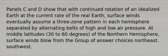 Panels C and D show that with continued rotation of an idealized Earth at the current rate of the real Earth, surface winds eventually assume a three-zone pattern in each hemisphere separated by alternating belts of high and low air pressure. At middle latitudes (30 to 60 degrees) of the Northern Hemisphere, surface winds blow from the Group of answer choices northeast. southwest.