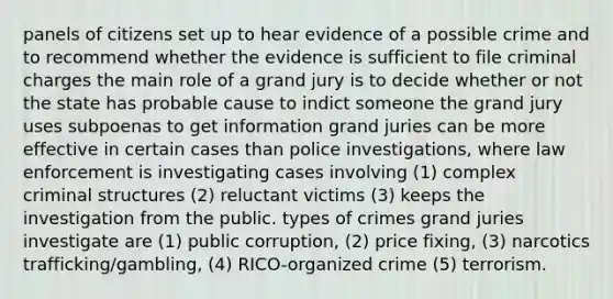 panels of citizens set up to hear evidence of a possible crime and to recommend whether the evidence is sufficient to file criminal charges the main role of a grand jury is to decide whether or not the state has probable cause to indict someone the grand jury uses subpoenas to get information grand juries can be more effective in certain cases than police investigations, where law enforcement is investigating cases involving (1) complex criminal structures (2) reluctant victims (3) keeps the investigation from the public. types of crimes grand juries investigate are (1) public corruption, (2) price fixing, (3) narcotics trafficking/gambling, (4) RICO-organized crime (5) terrorism.