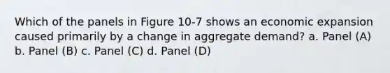 Which of the panels in Figure 10-7 shows an economic expansion caused primarily by a change in aggregate demand? a. Panel (A) b. Panel (B) c. Panel (C) d. Panel (D)