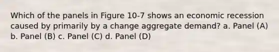 Which of the panels in Figure 10-7 shows an economic recession caused by primarily by a change aggregate demand? a. Panel (A) b. Panel (B) c. Panel (C) d. Panel (D)