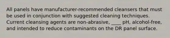 All panels have manufacturer-recommended cleansers that must be used in conjunction with suggested cleaning techniques. Current cleansing agents are non-abrasive, ____ pH, alcohol-free, and intended to reduce contaminants on the DR panel surface.