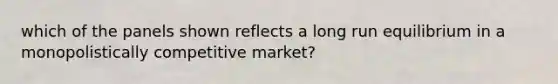 which of the panels shown reflects a long run equilibrium in a monopolistically competitive market?