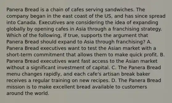 Panera Bread is a chain of cafes serving sandwiches. The company began in the east coast of the US, and has since spread into Canada. Executives are considering the idea of expanding globally by opening cafes in Asia through a franchising strategy. Which of the following, if true, supports the argument that Panera Bread should expand to Asia through franchising? A. Panera Bread executives want to test the Asian market with a short-term commitment that allows them to make quick profit. B. Panera Bread executives want fast access to the Asian market without a significant investment of capital. C. The Panera Bread menu changes rapidly, and each cafe's artisan break baker receives a regular training on new recipes. D. The Panera Bread mission is to make excellent bread available to customers around the world.