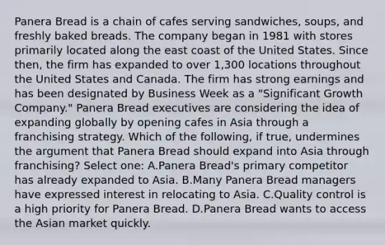 Panera Bread is a chain of cafes serving sandwiches, soups, and freshly baked breads. The company began in 1981 with stores primarily located along the east coast of the United States. Since then, the firm has expanded to over 1,300 locations throughout the United States and Canada. The firm has strong earnings and has been designated by Business Week as a "Significant Growth Company." Panera Bread executives are considering the idea of expanding globally by opening cafes in Asia through a franchising strategy. Which of the following, if true, undermines the argument that Panera Bread should expand into Asia through franchising? Select one: A.Panera Bread's primary competitor has already expanded to Asia. B.Many Panera Bread managers have expressed interest in relocating to Asia. C.Quality control is a high priority for Panera Bread. D.Panera Bread wants to access the Asian market quickly.