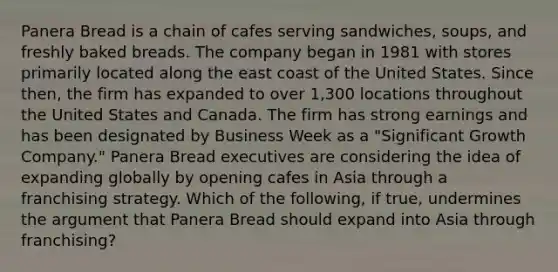 Panera Bread is a chain of cafes serving sandwiches, soups, and freshly baked breads. The company began in 1981 with stores primarily located along the east coast of the United States. Since then, the firm has expanded to over 1,300 locations throughout the United States and Canada. The firm has strong earnings and has been designated by Business Week as a "Significant Growth Company." Panera Bread executives are considering the idea of expanding globally by opening cafes in Asia through a franchising strategy. Which of the following, if true, undermines the argument that Panera Bread should expand into Asia through franchising?