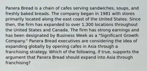 Panera Bread is a chain of cafes serving sandwiches, soups, and freshly baked breads. The company began in 1981 with stores primarily located along the east coast of the United States. Since then, the firm has expanded to over 1,300 locations throughout the United States and Canada. The firm has strong earnings and has been designated by Business Week as a "Significant Growth Company." Panera Bread executives are considering the idea of expanding globally by opening cafes in Asia through a franchising strategy. Which of the following, if true, supports the argument that Panera Bread should expand into Asia through franchising?