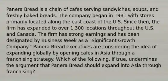 Panera Bread is a chain of cafes serving sandwiches, soups, and freshly baked breads. The company began in 1981 with stores primarily located along the east coast of the U.S. Since then, the firm has expanded to over 1,300 locations throughout the U.S. and Canada. The firm has strong earnings and has been designated by Business Week as a "Significant Growth Company." Panera Bread executives are considering the idea of expanding globally by opening cafes in Asia through a franchising strategy. Which of the following, if true, undermines the argument that Panera Bread should expand into Asia through franchising?