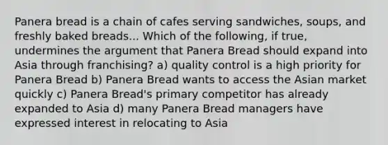 Panera bread is a chain of cafes serving sandwiches, soups, and freshly baked breads... Which of the following, if true, undermines the argument that Panera Bread should expand into Asia through franchising? a) quality control is a high priority for Panera Bread b) Panera Bread wants to access the Asian market quickly c) Panera Bread's primary competitor has already expanded to Asia d) many Panera Bread managers have expressed interest in relocating to Asia