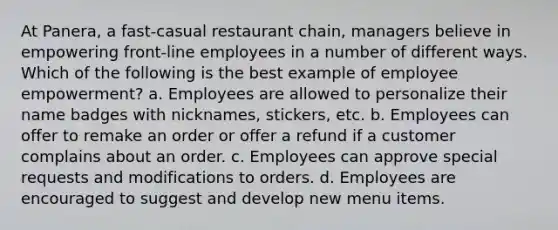 At Panera, a fast-casual restaurant chain, managers believe in empowering front-line employees in a number of different ways. Which of the following is the best example of employee empowerment? a. Employees are allowed to personalize their name badges with nicknames, stickers, etc. b. Employees can offer to remake an order or offer a refund if a customer complains about an order. c. Employees can approve special requests and modifications to orders. d. Employees are encouraged to suggest and develop new menu items.