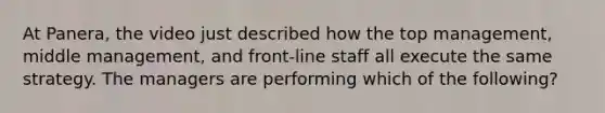 At Panera, the video just described how the top management, middle management, and front-line staff all execute the same strategy. The managers are performing which of the following?