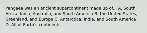 Pangaea was an ancient supercontinent made up of... A. South Africa, India, Australia, and South America B. the United States, Greenland, and Europe C. Antarctica, India, and South America D. All of Earth's continents