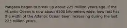Pangaea began to break up about 225 million years ago. If the Atlantic Ocean is now about 4500 kilometers wide, how fast has the width of the Atlantic Ocean been increasing during the last 225 million years