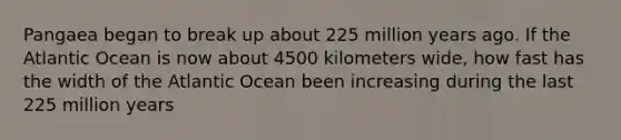 Pangaea began to break up about 225 million years ago. If the Atlantic Ocean is now about 4500 kilometers wide, how fast has the width of the Atlantic Ocean been increasing during the last 225 million years