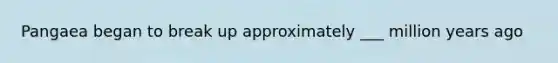 Pangaea began to break up approximately ___ million years ago