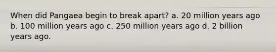 When did Pangaea begin to break apart? a. 20 million years ago b. 100 million years ago c. 250 million years ago d. 2 billion years ago.