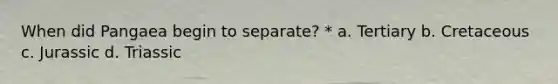 When did Pangaea begin to separate? * a. Tertiary b. Cretaceous c. Jurassic d. Triassic