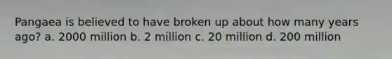 Pangaea is believed to have broken up about how many years ago? a. 2000 million b. 2 million c. 20 million d. 200 million