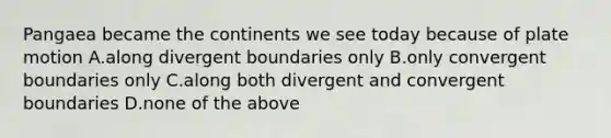 Pangaea became the continents we see today because of plate motion A.along divergent boundaries only B.only convergent boundaries only C.along both divergent and convergent boundaries D.none of the above